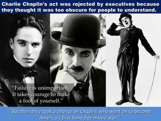 Charlie Chaplin's act was rejected by executives because
they thought it was too obscure for people to understand.

“Failure is unimportant.
It takes courage to make
a fool of yourself.”
“But then they took a chance on Chaplin, who went on to become
America's first bona fide movie star.”

 