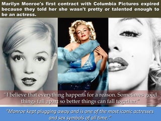 Marilyn Monroe's first contract with Columbia Pictures expired
because they told her she wasn't pretty or talented enough to
be an actress.

“I believe that everything happens for a reason. Sometimes good
things fall apart so better things can fall together.”
“Monroe kept plugging away and is one of the most iconic actresses
and sex symbols of all time.”

 