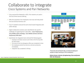 Collaborate to integrate
Cisco Systems and Pari Networks
 Cisco acquired Pari Networks in 2011. Pari solutions are used in
the Cisco Smart Services offering
 After the acquisition, Pari employees in San Jose and India joined
the Cisco Services business unit
 Cisco IT needed to execute the work stream based integration plan
within 30 days
 Digital collaborative solutions were identified for the specific
challenges of supporting Pari's India office – Cisco Telepresence,
Cisco WebEx online meetings, Cisco WebEx Connect and Cisco
AnyConnect VPN client
 Specifically, the integration team achieved the following goals:
 Employee orientation sessions were held on the first day after
the deal closed.
 The move to the Cisco Bangalore office was completed on time.
 Pari employees joined Cisco Services and were productive
immediately.
 Integration was completed in 30 days
Source: Integrating a Corporate Acquisition, http://cisco.com
"From the start of the first day, we had everything we
needed to begin working as Cisco employees, "
Kishore Kumar, director of engineering, Cisco and former
CEO, Pari Networks.
10
 