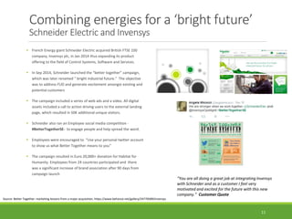 Combining energies for a ‘bright future’
Schneider Electric and Invensys
 French Energy giant Schneider Electric acquired British FTSE 100
company, Invensys plc, in Jan 2014 thus expanding its product
offering to the field of Control Systems, Software and Services.
 In Sep 2014, Schneider launched the “better together” campaign,
which was later renamed “ bright industrial future.” The objective
was to address FUD and generate excitement amongst existing and
potential customers
 The campaign included a series of web ads and a video. All digital
assets included a call to action driving users to the external landing
page, which resulted in 50K additional unique visitors.
 Schneider also ran an Employee social media competition -
#BetterTogetherSE- to engage people and help spread the word.
 Employees were encouraged to “Use your personal twitter account
to show us what Better Together means to you”
 The campaign resulted in Euro 20,000+ donation for Habitat for
Humanity. Employees from 24 countries participated and there
was a significant increase of brand association after 90 days from
campaign launch
Source: Better Together: marketing lessons from a major acquisition, https://www.behance.net/gallery/24770589/Invensys
11
“You are all doing a great job at integrating Invensys
with Schneider and as a customer I feel very
motivated and excited for the future with this new
company.” Customer Quote
 
