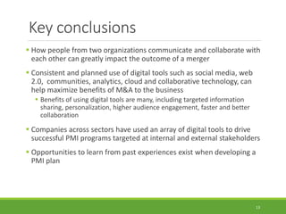 Key conclusions
 How people from two organizations communicate and collaborate with
each other can greatly impact the outcome of a merger
 Consistent and planned use of digital tools such as social media, web
2.0, communities, analytics, cloud and collaborative technology, can
help maximize benefits of M&A to the business
 Benefits of using digital tools are many, including targeted information
sharing, personalization, higher audience engagement, faster and better
collaboration
 Companies across sectors have used an array of digital tools to drive
successful PMI programs targeted at internal and external stakeholders
 Opportunities to learn from past experiences exist when developing a
PMI plan
13
 