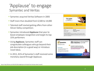 ‘Applause’ to engage
Symantec and Veritas
 Symantec acquired Veritas Software in 2005
 Staff more than doubled from 6,500 to 14,000
 Talented staff started getting offers from other
Silicon Valley competitors
 Symantec introduced Applause that year to
boost employee recognition and target its top
15% performers
 Using Applause, Symantec staff can
congratulate colleagues who go beyond their
job description (in a good way) or introduce
novel ideas.
 In 2011, 81% of Symantec’s staff received some
monetary award through Applause.
Source: http://fortune.com/2012/01/26/a-digital-pat-on-the-back-from-the-boss-whats-it-worth/
8
 