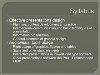  Effective presentations design
• Planning, content development an practice
• Interpersonal communication and basic techniques of
presentation
• Information organization
• General elements of graphic design
 Audiovisual tools usage
• Right usage of graphics, figures and tables
• Signs and other static elements
• Interactive presentations in PowerPoint type software
• Other presentations software like Prezi, Presenter and
Flash
 