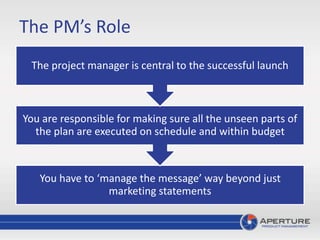 The PM’s Role
You have to ‘manage the message’ way beyond just
marketing statements
You are responsible for making sure all the unseen parts of
the plan are executed on schedule and within budget
The project manager is central to the successful launch
 