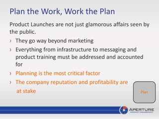 Product Launches are not just glamorous affairs seen by
the public.
› They go way beyond marketing
› Everything from infrastructure to messaging and
product training must be addressed and accounted
for
› Planning is the most critical factor
› The company reputation and profitability are
at stake Plan
Plan the Work, Work the Plan
 