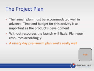 The Project Plan
› The launch plan must be accommodated well in
advance. Time and budget for this activity is as
important as the product’s development
› Without resources the launch will fizzle. Plan your
resources accordingly!
› A ninety day pre-launch plan works really well
Plan
 