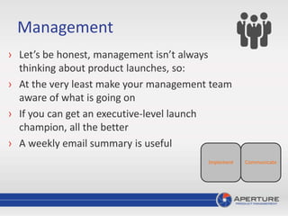 Management
› Let’s be honest, management isn’t always
thinking about product launches, so:
› At the very least make your management team
aware of what is going on
› If you can get an executive-level launch
champion, all the better
› A weekly email summary is useful
CommunicateImplement
 