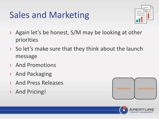 Sales and Marketing
› Again let’s be honest, S/M may be looking at other
priorities
› So let’s make sure that they think about the launch
message
› And Promotions
› And Packaging
› And Press Releases
› And Pricing!
CommunicateImplement
 