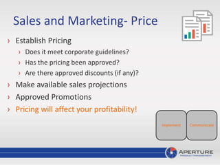 Sales and Marketing- Price
› Establish Pricing
› Does it meet corporate guidelines?
› Has the pricing been approved?
› Are there approved discounts (if any)?
› Make available sales projections
› Approved Promotions
› Pricing will affect your profitability!
CommunicateImplement
 