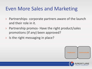 Even More Sales and Marketing
› Partnerships- corporate partners aware of the launch
and their role in it.
› Partnership promos- Have the right product/sales
promotions (if any) been approved?
› Is the right messaging in place?
CommunicateImplement
 