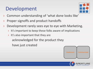 Development
› Common understanding of ‘what done looks like’
› Proper signoffs and product handoffs
› Development rarely sees eye to eye with Marketing.
› It’s important to keep these folks aware of implications
› It’s also important that they are
acknowledged for the product they
have just created
CommunicateImplement
 
