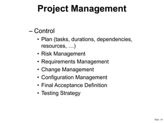 Project Management
– Control
• Plan (tasks, durations, dependencies,
resources, …)
• Risk Management
• Requirements Management
• Change Management
• Configuration Management
• Final Acceptance Definition
• Testing Strategy

Slide 10

 