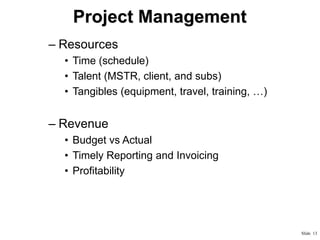 Project Management
– Resources
• Time (schedule)
• Talent (MSTR, client, and subs)
• Tangibles (equipment, travel, training, …)

– Revenue
• Budget vs Actual
• Timely Reporting and Invoicing
• Profitability

Slide 13

 