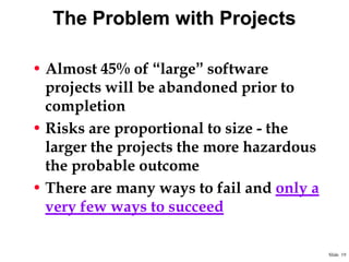 The Problem with Projects
• Almost 45% of “large” software
projects will be abandoned prior to
completion
• Risks are proportional to size - the
larger the projects the more hazardous
the probable outcome
• There are many ways to fail and only a
very few ways to succeed
Slide 19

 