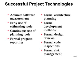 Successful Project Technologies
• Accurate software
measurement
• Early use of
estimating tools
• Continuous use of
planning tools
• Formal progress
reporting

• Formal architecture
planning
• Formal
development
methods
• Formal design
reviews
• Formal code
inspections
• Formal risk
management
Slide 22

 