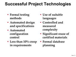 Successful Project Technologies
• Formal testing
methods
• Automated design
and specifications
• Automated
configuration
control
• Less than 10% creep
in requirements

• Use of suitable
languages
• Controlled and
measured
complexity
• Significant reuse of
certified materials
• Formal database
planning

Slide 23

 