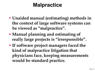 Malpractice
• Unaided manual (estimating) methods in
the context of large software systems can
be viewed as “malpractice”.
• Manual planning and estimating of
really large projects is “irresponsible”.
• If software project managers faced the
kind of malpractice litigation that
physicians face, keeping measurements
would be standard practice.
Slide 26

 