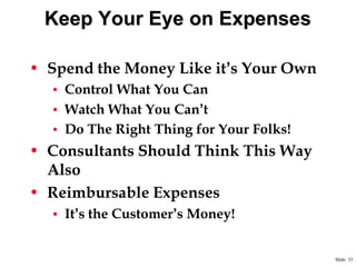 Keep Your Eye on Expenses
• Spend the Money Like it‟s Your Own
• Control What You Can
• Watch What You Can‟t
• Do The Right Thing for Your Folks!

• Consultants Should Think This Way
Also
• Reimbursable Expenses
• It‟s the Customer‟s Money!

Slide 33

 