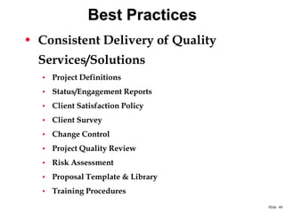 Best Practices
• Consistent Delivery of Quality
Services/Solutions
• Project Definitions
• Status/Engagement Reports
• Client Satisfaction Policy
• Client Survey
• Change Control
• Project Quality Review
• Risk Assessment

• Proposal Template & Library
• Training Procedures
Slide 40

 