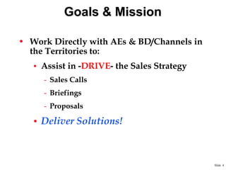 Goals & Mission
• Work Directly with AEs & BD/Channels in
the Territories to:
• Assist in -DRIVE- the Sales Strategy

- Sales Calls

- Briefings
- Proposals

• Deliver Solutions!

Slide 4

 