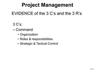 Project Management
• EVIDENCE of the 3 C’s and the 3 R’s
3 C’s:
– Command
• Organization
• Roles & responsibilities
• Strategic & Tactical Control

Slide 9

 