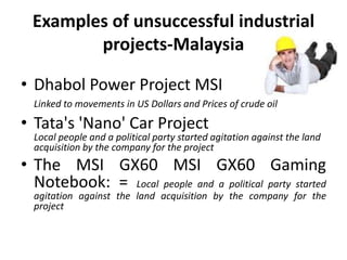 Examples of unsuccessful industrial
projects-Malaysia
• Dhabol Power Project MSI
Linked to movements in US Dollars and Prices of crude oil
• Tata's 'Nano' Car Project
Local people and a political party started agitation against the land
acquisition by the company for the project
• The MSI GX60 MSI GX60 Gaming
Notebook: = Local people and a political party started
agitation against the land acquisition by the company for the
project
 