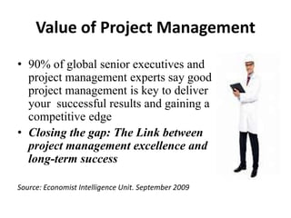 Value of Project Management
• 90% of global senior executives and
project management experts say good
project management is key to deliver
your successful results and gaining a
competitive edge
• Closing the gap: The Link between
project management excellence and
long-term success
Source: Economist Intelligence Unit. September 2009
 
