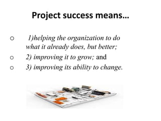 Project success means…
o 1)helping the organization to do
what it already does, but better;
o 2) improving it to grow; and
o 3) improving its ability to change.
 