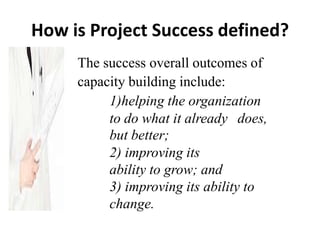 How is Project Success defined?
The success overall outcomes of
capacity building include:
1)helping the organization
to do what it already does,
but better;
2) improving its
ability to grow; and
3) improving its ability to
change.
 