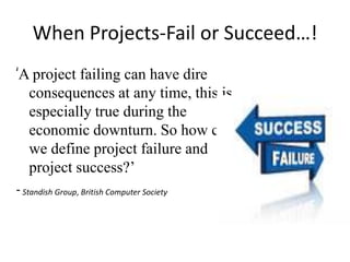 When Projects-Fail or Succeed…!
‘A project failing can have dire
consequences at any time, this is
especially true during the
economic downturn. So how can
we define project failure and
project success?’
-Standish Group, British Computer Society
 