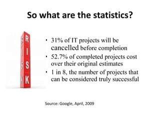 So what are the statistics?
• 31% of IT projects will be
cancelled before completion
• 52.7% of completed projects cost
over their original estimates
• 1 in 8, the number of projects that
can be considered truly successful
Source: Google, April, 2009
 