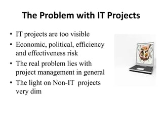 The Problem with IT Projects
• IT projects are too visible
• Economic, political, efficiency
and effectiveness risk
• The real problem lies with
project management in general
• The light on Non-IT projects
very dim
 