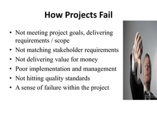 How Projects Fail
• Not meeting project goals, delivering
requirements / scope
• Not matching stakeholder requirements
• Not delivering value for money
• Poor implementation and management
• Not hitting quality standards
• A sense of failure within the project
 
