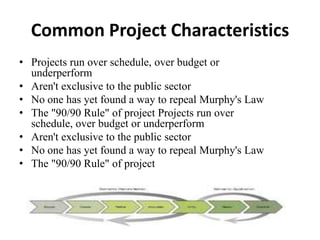 Common Project Characteristics
• Projects run over schedule, over budget or
underperform
• Aren't exclusive to the public sector
• No one has yet found a way to repeal Murphy's Law
• The "90/90 Rule" of project Projects run over
schedule, over budget or underperform
• Aren't exclusive to the public sector
• No one has yet found a way to repeal Murphy's Law
• The "90/90 Rule" of project
 