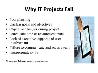 Why IT Projects Fail
• Poor planning
• Unclear goals and objectives
• Objective Changes during project
• Unrealistic time or resource estimate
• Lack of executive support and user
involvement
• Failure to communicate and act as a team
• Inappropriate skills
Al Neimat, Taimour , projectperfect.com.au
 
