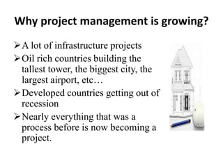 Why project management is growing?
A lot of infrastructure projects
Oil rich countries building the
tallest tower, the biggest city, the
largest airport, etc…
Developed countries getting out of
recession
Nearly everything that was a
process before is now becoming a
project.
 