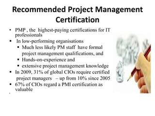 Recommended Project Management
Certification
• PMP , the highest-paying certifications for IT
professionals
 In low-performing organisations
 Much less likely PM staff have formal
project management qualifications, and
 Hands-on-experience and
 extensive project management knowledge
 In 2009, 31% of global CIOs require certified
project managers – up from 10% since 2005
 67% of CIOs regard a PMI certification as
valuable

 
