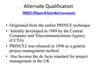 Alternate Qualification
PRINCE2 (PRojects IN Controlled Environments)
• Originated from the earlier PRINCE technique
• Initially developed in 1989 by the Central
Computer and Telecommunications Agency
(CCTA)
• PRINCE2 was released in 1996 as a generic
project management method
• Has become the de facto standard for project
management in the UK
 
