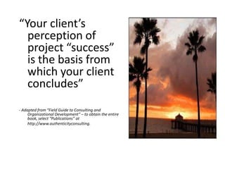 “Your client’s
perception of
project “success”
is the basis from
which your client
concludes”
- Adapted from “Field Guide to Consulting and
Organizational Development” – to obtain the entire
book, select “Publications” at
http://www.authenticityconsulting.
 