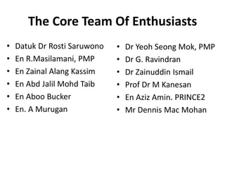 The Core Team Of Enthusiasts
• Datuk Dr Rosti Saruwono
• En R.Masilamani, PMP
• En Zainal Alang Kassim
• En Abd Jalil Mohd Taib
• En Aboo Bucker
• En. A Murugan
• Dr Yeoh Seong Mok, PMP
• Dr G. Ravindran
• Dr Zainuddin Ismail
• Prof Dr M Kanesan
• En Aziz Amin. PRINCE2
• Mr Dennis Mac Mohan
 
