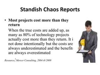 Standish Chaos Reports
• Most projects cost more than they
return
When the true costs are added up, as
many as 80% of technology projects
actually cost more than they return. It is
not done intentionally but the costs are
always underestimated and the benefits
are always overestimated
Resource:Mercer Consulting, 2004 t0 2009
 