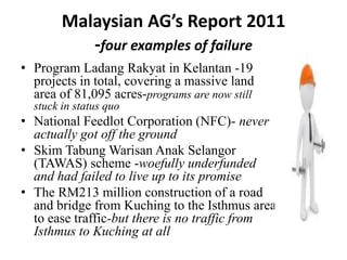 Malaysian AG’s Report 2011
-four examples of failure
• Program Ladang Rakyat in Kelantan -19
projects in total, covering a massive land
area of 81,095 acres-programs are now still
stuck in status quo
• National Feedlot Corporation (NFC)- never
actually got off the ground
• Skim Tabung Warisan Anak Selangor
(TAWAS) scheme -woefully underfunded
and had failed to live up to its promise
• The RM213 million construction of a road
and bridge from Kuching to the Isthmus area
to ease traffic-but there is no traffic from
Isthmus to Kuching at all
 