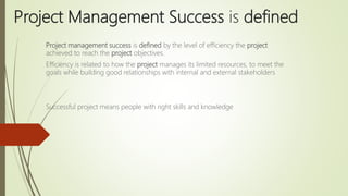 Project Management Success is defined
Project management success is defined by the level of efficiency the project
achieved to reach the project objectives.
Efficiency is related to how the project manages its limited resources, to meet the
goals while building good relationships with internal and external stakeholders
Successful project means people with right skills and knowledge
 