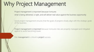 Why Project Management
Project management is important because it ensures
what is being delivered, is right, and will deliver real value against the business opportunity
Good project management ensures that the goals of projects closely align with the strategic goals
of the business.
Project management is important because it ensures risks are properly managed and mitigated
against to avoid becoming issues
Risk management is critical to project success.
 