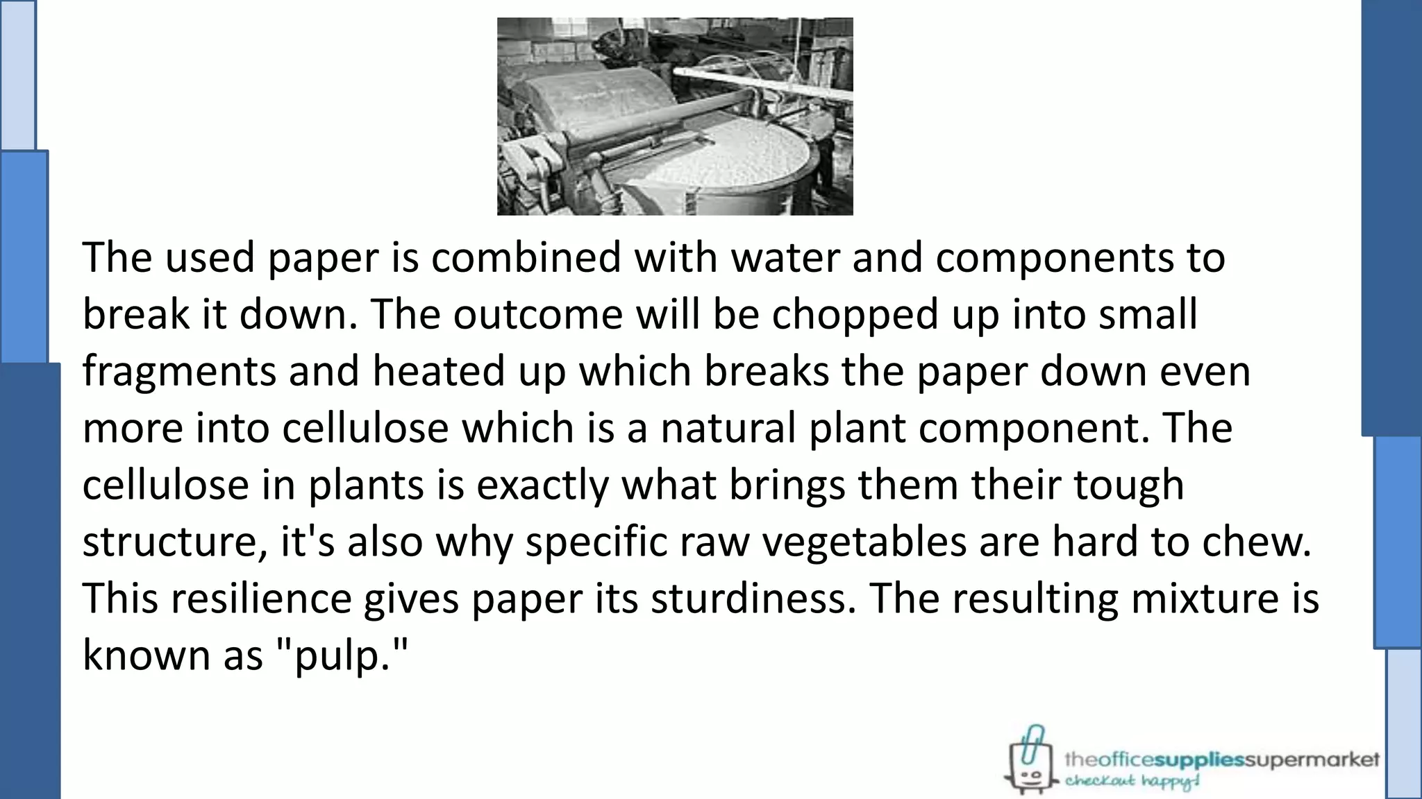 The used paper is combined with water and components to
break it down. The outcome will be chopped up into small
fragments and heated up which breaks the paper down even
more into cellulose which is a natural plant component. The
cellulose in plants is exactly what brings them their tough
structure, it's also why specific raw vegetables are hard to chew.
This resilience gives paper its sturdiness. The resulting mixture is
known as "pulp."
 