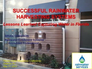 SUCCESSFUL RAINWATER
         HARVESTING SYSTEMS
Lessons Learned Capturing Water in Florida

 BRIAN GREGSON
 Rainwater Catchment Systems
   Accredited Professional




Florida Water Resources Conference
Orlando, FL
May 1st, 2012
 
