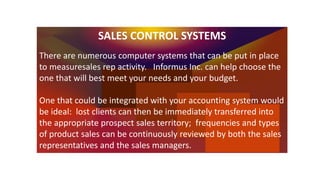 SALES CONTROL SYSTEMS
There are numerous computer systems that can be put in place
to measuresales rep activity. Informus ...
