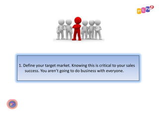 1. Define your target market. Knowing this is critical to your sales
success. You aren’t going to do business with everyone.

 