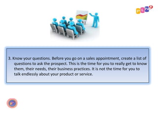 3. Know your questions. Before you go on a sales appointment, create a list of
questions to ask the prospect. This is the time for you to really get to know
them, their needs, their business practices. It is not the time for you to
talk endlessly about your product or service.

 