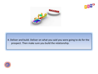 4. Deliver and build. Deliver on what you said you were going to do for the
prospect. Then make sure you build the relationship.

 